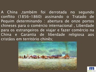 A China ,também foi derrotada no segundo
conflito (1856-1860) assinando o Tratado de
Pequim determinando : abertura de onze portos
chineses para o comércio internacional , Liberdade
para os estrangeiros de viajar e fazer comércio na
China e Garantia de liberdade religiosa aos
cristãos em território chinês;
 