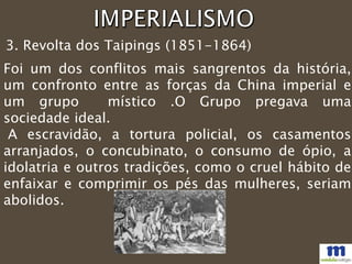 3. Revolta dos Taipings (1851-1864)
Foi um dos conflitos mais sangrentos da história,
um confronto entre as forças da China imperial e
um grupo místico .O Grupo pregava uma
sociedade ideal.
A escravidão, a tortura policial, os casamentos
arranjados, o concubinato, o consumo de ópio, a
idolatria e outros tradições, como o cruel hábito de
enfaixar e comprimir os pés das mulheres, seriam
abolidos.
 