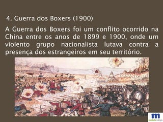 4. Guerra dos Boxers (1900)
A Guerra dos Boxers foi um conflito ocorrido na
China entre os anos de 1899 e 1900, onde um
violento grupo nacionalista lutava contra a
presença dos estrangeiros em seu território.
 