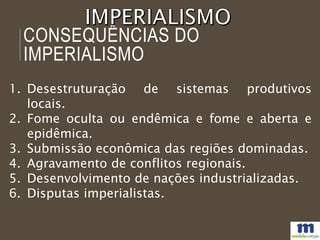 CONSEQUÊNCIAS DO
IMPERIALISMO
1. Desestruturação de sistemas produtivos
locais.
2. Fome oculta ou endêmica e fome e aberta e
epidêmica.
3. Submissão econômica das regiões dominadas.
4. Agravamento de conflitos regionais.
5. Desenvolvimento de nações industrializadas.
6. Disputas imperialistas.
 