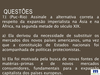 QUESTÕES
1) (Puc-Rio) Assinale a alternativa correta a
respeito da expansão imperialista na Ásia e na
África, na segunda metade do século XIX.
a) Ela derivou da necessidade de substituir os
mercados dos novos países americanos, uma vez
que a constituição de Estados nacionais foi
acompanhada de políticas protecionistas.
b) Ela foi motivada pela busca de novas fontes de
matérias-primas e de novos mercados
consumidores, fundamentais para a expansão
capitalista dos países europeus.
 