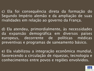 c) Ela foi consequência direta da formação do
Segundo Império alemão e da ampliação de suas
rivalidades em relação ao governo da França.
d) Ela atendeu, primordialmente, às necessidades
da expansão demográfica em diversos países
europeus, decorrente de políticas médicas
preventivas e programas de saneamento básico.
e) Ela viabilizou a integração econômica mundial,
favorecendo a circulação de riquezas, tecnologia e
conhecimentos entre povos e regiões envolvidos.
 