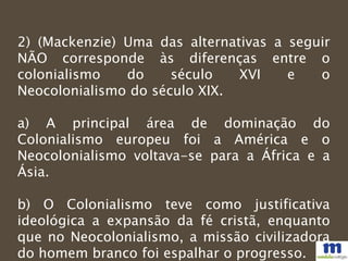 2) (Mackenzie) Uma das alternativas a seguir
NÃO corresponde às diferenças entre o
colonialismo do século XVI e o
Neocolonialismo do século XIX.
a) A principal área de dominação do
Colonialismo europeu foi a América e o
Neocolonialismo voltava-se para a África e a
Ásia.
b) O Colonialismo teve como justificativa
ideológica a expansão da fé cristã, enquanto
que no Neocolonialismo, a missão civilizadora
do homem branco foi espalhar o progresso.
 