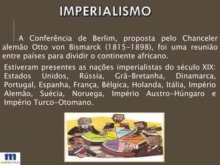 A Conferência de Berlim, proposta pelo Chanceler
alemão Otto von Bismarck (1815-1898), foi uma reunião
entre países para dividir o continente africano.
Estiveram presentes as nações imperialistas do século XIX:
Estados Unidos, Rússia, Grã-Bretanha, Dinamarca,
Portugal, Espanha, França, Bélgica, Holanda, Itália, Império
Alemão, Suécia, Noruega, Império Austro-Húngaro e
Império Turco-Otomano.
 