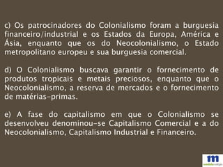 c) Os patrocinadores do Colonialismo foram a burguesia
financeiro/industrial e os Estados da Europa, América e
Ásia, enquanto que os do Neocolonialismo, o Estado
metropolitano europeu e sua burguesia comercial.
d) O Colonialismo buscava garantir o fornecimento de
produtos tropicais e metais preciosos, enquanto que o
Neocolonialismo, a reserva de mercados e o fornecimento
de matérias-primas.
e) A fase do capitalismo em que o Colonialismo se
desenvolveu denominou-se Capitalismo Comercial e a do
Neocolonialismo, Capitalismo Industrial e Financeiro.
 