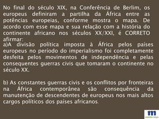 No final do século XIX, na Conferência de Berlim, os
europeus definiram a partilha da África entre as
potências europeias, conforme mostra o mapa. De
acordo com esse mapa e sua relação com a história do
continente africano nos séculos XX/XXI, é CORRETO
afirmar:
a)A divisão política imposta à África pelos países
europeus no período do imperialismo foi completamente
desfeita pelos movimentos de independência e pelas
consequentes guerras civis que tomaram o continente no
século XX.
b) As constantes guerras civis e os conflitos por fronteiras
na África contemporânea são consequência da
manutenção de descendentes de europeus nos mais altos
cargos políticos dos países africanos.
 