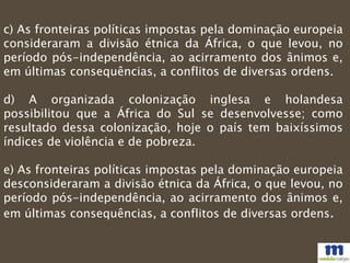 c) As fronteiras políticas impostas pela dominação europeia
consideraram a divisão étnica da África, o que levou, no
período pós-independência, ao acirramento dos ânimos e,
em últimas consequências, a conflitos de diversas ordens.
d) A organizada colonização inglesa e holandesa
possibilitou que a África do Sul se desenvolvesse; como
resultado dessa colonização, hoje o país tem baixíssimos
índices de violência e de pobreza.
e) As fronteiras políticas impostas pela dominação europeia
desconsideraram a divisão étnica da África, o que levou, no
período pós-independência, ao acirramento dos ânimos e,
em últimas consequências, a conflitos de diversas ordens.
 