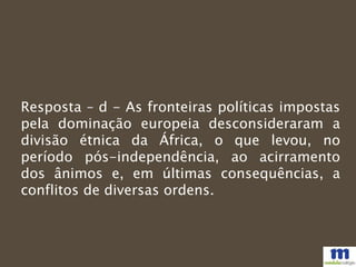 Resposta – d - As fronteiras políticas impostas
pela dominação europeia desconsideraram a
divisão étnica da África, o que levou, no
período pós-independência, ao acirramento
dos ânimos e, em últimas consequências, a
conflitos de diversas ordens.
 