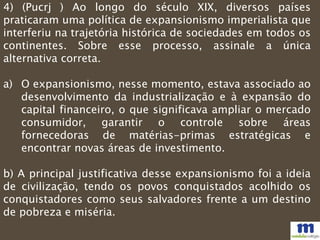 4) (Pucrj ) Ao longo do século XIX, diversos países
praticaram uma política de expansionismo imperialista que
interferiu na trajetória histórica de sociedades em todos os
continentes. Sobre esse processo, assinale a única
alternativa correta.
a) O expansionismo, nesse momento, estava associado ao
desenvolvimento da industrialização e à expansão do
capital financeiro, o que significava ampliar o mercado
consumidor, garantir o controle sobre áreas
fornecedoras de matérias-primas estratégicas e
encontrar novas áreas de investimento.
b) A principal justificativa desse expansionismo foi a ideia
de civilização, tendo os povos conquistados acolhido os
conquistadores como seus salvadores frente a um destino
de pobreza e miséria.
 