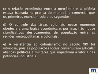 c) A relação econômica entre a metrópole e a colônia
estava baseada na pratica do monopólio comercial que
os primeiros exerciam sobre os segundos.
d) O controle das áreas coloniais nesse momento
obedecia a uma lógica econômica e, por isso, não houve
significativos deslocamentos de população entre as
regiões metropolitanas e coloniais.
e) A resistência ao colonialismo no século XIX foi
vitoriosa, pois as populações locais conseguiram articular
alianças políticas e militares que impediram a vitória das
potências industriais.
 