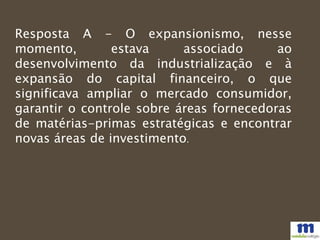 Resposta A - O expansionismo, nesse
momento, estava associado ao
desenvolvimento da industrialização e à
expansão do capital financeiro, o que
significava ampliar o mercado consumidor,
garantir o controle sobre áreas fornecedoras
de matérias-primas estratégicas e encontrar
novas áreas de investimento.
 