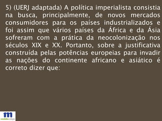 5) (UERJ adaptada) A política imperialista consistia
na busca, principalmente, de novos mercados
consumidores para os países industrializados e
foi assim que vários países da África e da Ásia
sofreram com a prática da neocolonização nos
séculos XIX e XX. Portanto, sobre a justificativa
construída pelas potências europeias para invadir
as nações do continente africano e asiático é
correto dizer que:
 