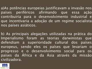 a)As potências europeias justificavam a invasão nos
países periféricos afirmando que essa ação
contribuiria para o desenvolvimento industrial e
que incentivaria a adoção de um regime socialista
nos países asiáticos.
b) As principais alegações utilizadas na prática do
Imperialismo foram as teorias darwinistas que
defendiam a superioridade cultural dos países
europeus, sendo eles os países que levariam o
progresso e o desenvolvimento social para os
países da África e da Ásia através da missão
civilizadora.
 