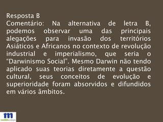 Resposta B
Comentário: Na alternativa de letra B,
podemos observar uma das principais
alegações para invasão dos territórios
Asiáticos e Africanos no contexto de revolução
industrial e imperialismo, que seria o
“Darwinismo Social”. Mesmo Darwin não tendo
aplicado suas teorias diretamente a questão
cultural, seus conceitos de evolução e
superioridade foram absorvidos e difundidos
em vários âmbitos.
 