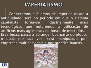 Conhecemos e falamos de impérios desde a
antiguidade, será no período em que o sistema
capitalista torna-se industrialmente mais
tecnológico, que notaremos a utilização de
artifícios mais agressivos na busca de mercados.
Essa busca passa a abranger boa parte do globo,
o qual, por sua vez, será manipulado por
empresas multinacionais e por grandes bancos.
 