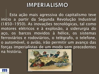 Esta ação mais agressiva do capitalismo teve
inicio a partir da Segunda Revolução Industrial
(1850-1950). As inovações tecnológicas, tal como
motores elétricos e à explosão, a siderurgia do
aço, os barcos movidos à hélice, os sistemas
ferroviários e rodoviários, o telégrafo, o telefone,
o automóvel, o avião, irão permitir um avanço das
forças imperialistas de um modo sem precedentes
na história.
 