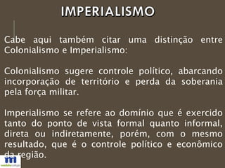 Cabe aqui também citar uma distinção entre
Colonialismo e Imperialismo:
Colonialismo sugere controle político, abarcando
incorporação de território e perda da soberania
pela força militar.
Imperialismo se refere ao domínio que é exercido
tanto do ponto de vista formal quanto informal,
direta ou indiretamente, porém, com o mesmo
resultado, que é o controle político e econômico
da região.
 