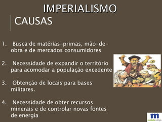 CAUSAS
1. Busca de matérias-primas, mão-de-
obra e de mercados consumidores
2. Necessidade de expandir o território
para acomodar a população excedente
3. Obtenção de locais para bases
militares.
4. Necessidade de obter recursos
minerais e de controlar novas fontes
de energia
 