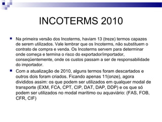 INCOTERMS 2010
 Na primeira versão dos Incoterms, haviam 13 (treze) termos capazes
de serem utilizados. Vale lembrar que os Incoterms, não substituem o
contrato de compra e venda. Os Incoterms servem para determinar
onde começa e termina o risco do exportador/importador,
conseqüentemente, onde os custos passam a ser de responsabilidade
do importador.
 Com a atualização de 2010, alguns termos foram descartados e
outros dois foram criados. Ficando apenas 11(onze), agora
divididos assim: os que podem ser utilizados em qualquer modal de
transporte (EXM, FCA, CPT, CIP, DAT, DAP, DDP) e os que só
podem ser utilizados no modal marítimo ou aquaviário: (FAS, FOB,
CFR, CIF)
 