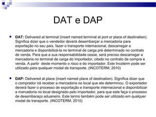 DAT e DAP
 DAT: Delivered at terminal (insert named terminal at port or place of destination).
Significa dizer que o vendedor deverá desembarçar a mercadoria para
exportação no seu pais, fazer o transporte internacional, descarregar a
mercadoria e disponibilizá-la no terminal de carga pré determinado no contrato
de venda. Para que a sua responsabilidade cesse, será preciso descarregar a
mercadoria no terminal de carga do importador, citado no contrato de compra e
venda. A partir deste momento o risco e do importador. Este Incoterm pode ser
utilizado para qualquer modal de transporte. (INCOTERM, 2010)
 DAP: Delivered at place (insert named place of destination). Significa dizer que
o comprador irá receber a mercadoria no local que ele determinou. O exportador
deverá fazer o processo de exportação e transporte internacional e disponibilizar
a mercadoria no local designado pelo importador, para que este faça o processo
de desembaraço aduaneiro. Este termo também pode ser utilizado em qualquer
modal de transporte. (INCOTERM, 2010)
 