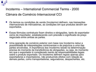 Incoterms – International Commercial Terms - 2000
Câmara de Comércio Internacional CCI
 Os termos ou condições de venda (Incoterms) definem, nas transações
internacionais de mercadorias, as condições em que produtos devem ser
exportados.
 Essas fórmulas contratuais fixam direitos e obrigações, tanto do exportador
como do importador, estabelecendo com precisão o significado do preço
negociado entre ambas as partes.
 Uma operação de comércio exterior com base nos Incoterms reduz a
possibilidade de interpretações controversas e de prejuízos a uma das
partes envolvidas. A importância dos Incoterms reside na determinação
precisa do momento da transferência de obrigações, ou seja, do momento
em que o exportador é considerado isento de responsabilidades legais
sobre o produto exportado. Os Incoterms definem regras apenas para
exportadores e importadores, não produzindo efeitos com relação às
demais partes, como transportadoras, seguradoras, despachantes, etc.
 