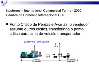 Incoterms – International Commercial Terms - 2000
Câmara de Comércio Internacional CCI
 Ponto Critico de Perdas e Avarias: o vendedor
assume outros custos, transferindo o ponto
critico para cima do veículo transportador.
 