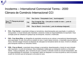 Incoterms – International Commercial Terms - 2000
Câmara de Comércio Internacional CCI
 FCA – Free Carrier: o exportador entrega as mercadorias, desembaraçadas para exportação, à custódia do
transportador, no local indicado pelo importador, cessando aí todas as responsabilidades do exportador. Essa
condição pode ser utilizada em qualquer tipo de transporte, inclusive o multimodal.
 FAS – Free Along Ship: as obrigações do exportador encerram-se ao colocar a mercadoria já desembaraçada
para exportação, no cais, livre junto ao costado do navio. A partir desse momento, o importador assume todos os
riscos, devendo apagar inclusive as despesas de colocação da mercadoria dentro do navio. O termo é utilizado
para transporte marítimo ou hidroviário interior.
 FOB – Free on Board: o exportador deve entregar a mercadoria, desembaraçada ,a bordo do navio indicado
pelo importador, no porto de embarque. Esta modalidade é válida para ao transporte marítimo ou hidroviário
interior. Todas as despesas, até o momento em que o produto é colocado a bordo do veículo transportador, são
da responsabilidade do exportador. Ao importador cabem as despesas e os riscos de perda ou dano do produto
a partir do momento que se transpuser a amurada do navio.
 