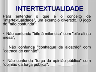 IINNTTEERRTTEEXXTTUUAALLIIDDAADDEE 
PPaarraa eenntteennddeerr oo qquuee éé oo ccoonncceeiittoo ddee 
""iinntteerrtteexxttuuaalliiddaaddee"",, uumm eexxeemmpplloo ddiivveerrttiiddoo.. OO jjooggoo 
ddoo ""nnããoo ccoonnffuunnddaa"":: 
· NNããoo ccoonnffuunnddaa ""bbiiffee àà mmiillaanneessaa"" ccoomm ""bbiiffee aallii nnaa 
mmeessaa"",, 
· NNããoo ccoonnffuunnddaa ""ccoonnhhaaqquuee ddee aallccaattrrããoo"" ccoomm 
""ccaattrraaccaa ddee ccaannhhããoo"",, 
· NNããoo ccoonnffuunnddaa ""ffoorrççaa ddaa ooppiinniiããoo ppúúbblliiccaa"" ccoomm 
""ooppiinniiããoo ddaa ffoorrççaa ppúúbblliiccaa"".. 
 