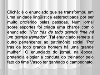 CClliicchhêê:: éé oo eennuunncciiaaddoo qquuee ssee ttrraannssffoorrmmoouu eemm 
uummaa uunniiddaaddee lliinnggüüííssttiiccaa eesstteerreeoottiippaaddaa ppoorr sseerr 
mmuuiittoo pprrooffeerriiddoo ppeellaass ppeessssooaass.. NNuumm jjoorrnnaall 
ssoobbrree eessppoorrtteess ffooii ccrriiaaddaa uummaa cchhaarrggee ccoomm oo 
eennuunncciiaaddoo:: ““PPoorr ttrrááss ddee ttooddoo ggrraannddee ttiimmee hháá 
uumm ggrraannddee ttrreeiinnaaddoorr””.. TTaall eennuunncciiaaddoo rreemmeettee aa 
oouuttrroo ppeerrtteenncceennttee aaoo ppaattrriimmôônniioo ssoocciiaall ““PPoorr 
ttrrááss ddee ttooddoo ggrraannddee hhoommeemm hháá uummaa ggrraannddee 
mmuullhheerr””.. OO eennuunncciiaaddoo ddoo jjoorrnnaall,, nnaa ééppooccaa,, 
pprreetteennddiiaa eellooggiiaarr aa ccoonndduuttaa ddoo ttrreeiinnaaddoorr ppeelloo 
ffaattoo ddoo ttiimmee VVaassccoo tteerr ggaannhhaaddoo oo ccaammppeeoonnaattoo.. 
 