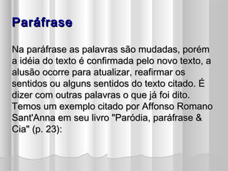 PPaarrááffrraassee 
NNaa ppaarrááffrraassee aass ppaallaavvrraass ssããoo mmuuddaaddaass,, ppoorréémm 
aa iiddééiiaa ddoo tteexxttoo éé ccoonnffiirrmmaaddaa ppeelloo nnoovvoo tteexxttoo,, aa 
aalluussããoo ooccoorrrree ppaarraa aattuuaalliizzaarr,, rreeaaffiirrmmaarr ooss 
sseennttiiddooss oouu aallgguunnss sseennttiiddooss ddoo tteexxttoo cciittaaddoo.. ÉÉ 
ddiizzeerr ccoomm oouuttrraass ppaallaavvrraass oo qquuee jjáá ffooii ddiittoo.. 
TTeemmooss uumm eexxeemmpplloo cciittaaddoo ppoorr AAffffoonnssoo RRoommaannoo 
SSaanntt''AAnnnnaa eemm sseeuu lliivvrroo ""PPaarróóddiiaa,, ppaarrááffrraassee && 
CCiiaa"" ((pp.. 2233)):: 
 