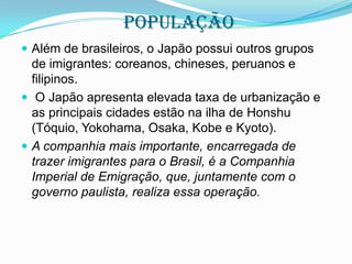 POPULAÇÃO
 Além de brasileiros, o Japão possui outros grupos

de imigrantes: coreanos, chineses, peruanos e
filipinos.
 O Japão apresenta elevada taxa de urbanização e
as principais cidades estão na ilha de Honshu
(Tóquio, Yokohama, Osaka, Kobe e Kyoto).
 A companhia mais importante, encarregada de
trazer imigrantes para o Brasil, é a Companhia
Imperial de Emigração, que, juntamente com o
governo paulista, realiza essa operação.

 