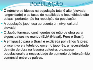 POPULAÇÃO
 O número de idosos na população total é alto (elevada

longevidade) e as taxas de natalidade e fecundidade são
baixas, portanto não há reposição da população.
 A população japonesa apresenta um nível cultural
elevado.
 O Japão forneceu contingentes de mão de obra para
alguns países no mundo (EUA (Havaí), Peru e Brasil).
 A emigração para o Brasil é explicada por vários fatores:
o incentivo e a tutela do governo japonês, a necessidade
de mão de obra na lavoura cafeeira, o excesso
populacional e a necessidade de aumento do intercâmbio
comercial entre os países.

 