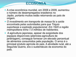 economia
 A crise econômica mundial, em 2008 e 2009, aumentou

o número de desempregados brasileiros no
Japão, portanto muitos estão retornando ao país de
origem.
 O investimento em transporte de massa foi a saída
encontrada pelas autoridades para que Tóquio
suportasse a explosão populacional. Em 1920 a região
metropolitana tinha 7,5 milhões de habitantes.
 A agricultura japonesa, apesar da exigüidade dos
espaços disponíveis (planícies-agricultura de
jardinagem), consegue fornecer um elevado percentual
de alimentos consumidos pela população. O arroz é o
principal produto agrícola do país. A atividade rural, até a
Segunda Guerra, era o sustentáculo da economia do
país.

 