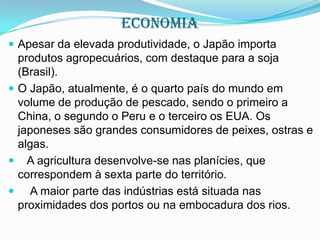 economia
 Apesar da elevada produtividade, o Japão importa

produtos agropecuários, com destaque para a soja
(Brasil).
 O Japão, atualmente, é o quarto país do mundo em
volume de produção de pescado, sendo o primeiro a
China, o segundo o Peru e o terceiro os EUA. Os
japoneses são grandes consumidores de peixes, ostras e
algas.
 A agricultura desenvolve-se nas planícies, que
correspondem à sexta parte do território.
 A maior parte das indústrias está situada nas
proximidades dos portos ou na embocadura dos rios.

 