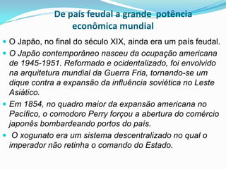 De país feudal a grande potência
econômica mundial
 O Japão, no final do século XIX, ainda era um país feudal.
 O Japão contemporâneo nasceu da ocupação americana

de 1945-1951. Reformado e ocidentalizado, foi envolvido
na arquitetura mundial da Guerra Fria, tornando-se um
dique contra a expansão da influência soviética no Leste
Asiático.
 Em 1854, no quadro maior da expansão americana no
Pacífico, o comodoro Perry forçou a abertura do comércio
japonês bombardeando portos do país.
 O xogunato era um sistema descentralizado no qual o
imperador não retinha o comando do Estado.

 