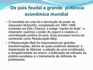 De país feudal a grande potência
econômica mundial
 O resultado da crise foi a devolução do poder ao

imperador Mutsuhito, completada em 1867-1868.
Instalado em Edo (Tóquio), a antiga “capital do leste”, o
imperador suprimiu o poder do xogum e realizou a
centralização política do país. Esse processo tornou-se
conhecido como Restauração Meiji.
 A Restauração Meiji foi responsável por grandes
transformações, dentre as quais podemos destacar: a
implantação de fábricas, a adoção de uma constituição,
a obrigatoriedade do ensino, a edificação de milhares de
prédios escolares e o treinamento de milhares de
professores.

 