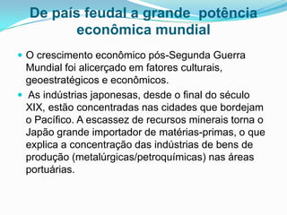De país feudal a grande potência
econômica mundial
 O crescimento econômico pós-Segunda Guerra

Mundial foi alicerçado em fatores culturais,
geoestratégicos e econômicos.
 As indústrias japonesas, desde o final do século
XIX, estão concentradas nas cidades que bordejam
o Pacífico. A escassez de recursos minerais torna o
Japão grande importador de matérias-primas, o que
explica a concentração das indústrias de bens de
produção (metalúrgicas/petroquímicas) nas áreas
portuárias.

 