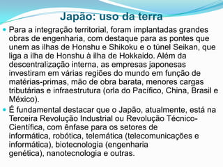 Japão: uso da terra
 Para a integração territorial, foram implantadas grandes

obras de engenharia, com destaque para as pontes que
unem as ilhas de Honshu e Shikoku e o túnel Seikan, que
liga a ilha de Honshu à ilha de Hokkaido. Além da
descentralização interna, as empresas japonesas
investiram em várias regiões do mundo em função de
matérias-primas, mão de obra barata, menores cargas
tributárias e infraestrutura (orla do Pacífico, China, Brasil e
México).
 É fundamental destacar que o Japão, atualmente, está na
Terceira Revolução Industrial ou Revolução TécnicoCientífica, com ênfase para os setores de
informática, robótica, telemática (telecomunicações e
informática), biotecnologia (engenharia
genética), nanotecnologia e outras.

 