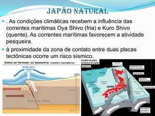 Japão NATURAL
 . As condições climáticas recebem a influência das

correntes marítimas Oya Shivo (fria) e Kuro Shivo
(quente). As correntes marítimas favorecem a atividade
pesqueira.
 à proximidade da zona de contato entre duas placas
tectônicas ocorre um risco sísmico.

 