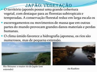 Japão: vegetação

 O território japonês possui uma grande cobertura

vegetal, com destaque para as florestas subtropicais e
temperadas. A conservação florestal reduz em larga escala os
 escorregamentos ou movimentos de massa que em outras
partes do mundo provocam grandes danos materiais e perdas
humanas.
 O clima úmido favorece a hidrografia japonesa, os rios são
numerosos, mas de pequena extensão.

Rio Shinano: o maior rio do Japão (em
extensão)

rio Kushiro

 