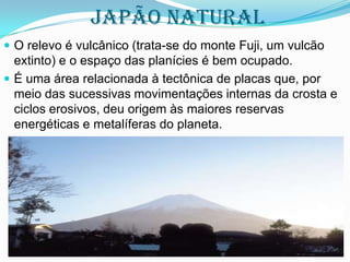Japão NATURAL
 O relevo é vulcânico (trata-se do monte Fuji, um vulcão

extinto) e o espaço das planícies é bem ocupado.
 É uma área relacionada à tectônica de placas que, por
meio das sucessivas movimentações internas da crosta e
ciclos erosivos, deu origem às maiores reservas
energéticas e metalíferas do planeta.

 