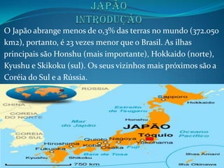 O Japão abrange menos de 0,3% das terras no mundo (372.050
km2), portanto, é 23 vezes menor que o Brasil. As ilhas
principais são Honshu (mais importante), Hokkaido (norte),
Kyushu e Skikoku (sul). Os seus vizinhos mais próximos são a
Coréia do Sul e a Rússia.

 