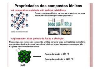 Propriedades dos compostos iônicos
Á temperatura ambiente são sólidos cristalinos
Em um composto iônico, os íons se organizam em uma
estrutura cristalina rígida mas quebradiça
Apresentam altos pontos de fusão e ebulição
Nos compostos iônicos os íons estão unidos por uma força eletrostática muito forte
que provém da atração entre os cátions e ânions e para separar essas cargas são
Exigidas altíssimas temperaturas
NaCl
Ponto de fusão = 801 °C
Ponto de ebulição = 1413 °C
 