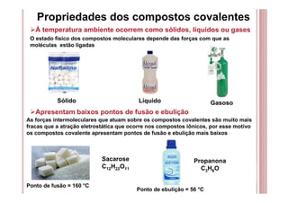 Propriedades dos compostos covalentes
Á temperatura ambiente ocorrem como sólidos, líquidos ou gases
O estado físico dos compostos moleculares depende das forças com que as
moléculas estão ligadas
Apresentam baixos pontos de fusão e ebulição
As forças intermoleculares que atuam sobre os compostos covalentes são muito mais
fracas que a atração eletrostática que ocorre nos compostos iônicos, por esse motivo
os compostos covalente apresentam pontos de fusão e ebulição mais baixos
Sacarose
C12H22O11
Ponto de fusão = 160 °C
Sólido Líquido Gasoso
Ponto de ebulição = 56 °C
Propanona
C3H8O
 