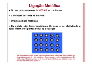 Ligação Metálica
Ocorre quando átomos de METAIS se combinam
Conhecida por “mar de elétrons”
Origina as ligas metálicas
Os metais são: bons condutores térmicos e de eletricidade e
apresentam altos pontos de fusão e ebulição
Os átomos dos metais a todo instante perdem seus elétrons e viram cátions,em
seguida capturam de volta o elétron e ficam neutro e assim sucessivamente. Os
elétrons perdidos deslocam-se livremente pela estrutura, por isso os metais são
excelentes condutores elétricos
 