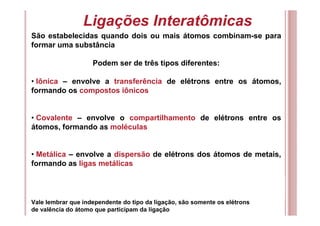 Ligações Interatômicas
São estabelecidas quando dois ou mais átomos combinam-se para
formar uma substância
Podem ser de três tipos diferentes:
• Iônica – envolve a transferência de elétrons entre os átomos,
formando os compostos iônicos
• Covalente – envolve o compartilhamento de elétrons entre os
átomos, formando as moléculas
• Metálica – envolve a dispersão de elétrons dos átomos de metais,
formando as ligas metálicas
Vale lembrar que independente do tipo da ligação, são somente os elétrons
de valência do átomo que participam da ligação
 