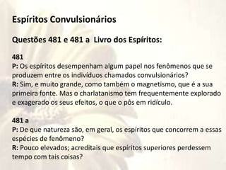 Espíritos Convulsionários
Questões 481 e 481 a Livro dos Espíritos:
481
P: Os espíritos desempenham algum papel nos fenômenos que se
produzem entre os indivíduos chamados convulsionários?
R: Sim, e muito grande, como também o magnetismo, que é a sua
primeira fonte. Mas o charlatanismo tem frequentemente explorado
e exagerado os seus efeitos, o que o pôs em ridículo.
481 a
P: De que natureza são, em geral, os espíritos que concorrem a essas
espécies de fenômeno?
R: Pouco elevados; acreditais que espíritos superiores perdessem
tempo com tais coisas?
 