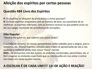 Afeição dos espíritos por certas pessoas
Questão 484 Livro dos Espíritos
P: Os espíritos se afeiçoam de preferência a certas pessoas?
R: Os bons espíritos simpatizam com os homens de bem, ou suscetíveis de se
melhorar; os espíritos inferiores, com os homens viciosos ou que podem viciar-se;
daí seu apego, resultante da semelhança de sensações.
Dito Popular:
“Mostra-me quem és, que saberei com quem andas”.
É questão de sintonia. Se nossos pensamentos estão voltados para a alegria, para o
otimismo, etc. Ótimo! Espíritos voltados para o bem se aproximarão de nós e nos
ajudarão a melhorar ainda mais nosso “clima” mental.
MAS... Se pensarmos mal dos outros, se andamos carrancudos, pessimistas, etc, é
fácil imaginar os visitantes espirituais que se interessarão em nos visitar e entrar
sem bater em nosso quadro mental.
A ESCOLHA É DE CADA UM!!!! LEI DE AÇÃO E REAÇÃO!
 
