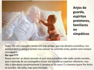 Anjos da
guarda,
espíritos
protetores,
familiares
ou
simpáticos
Todos nós sem exceções temos um anjo amigo, que nos dá bons conselhos, nos
querem bem e sempre tentam nos colocar no caminho certo, porém nem sempre
conseguem.
Por que????
Nosso mentor se afasta quando vê que seus conselhos não estão sendo ouvidos,
que a vontade de seu protegido é maior em escutar os espíritos inferiores, mas
não o abandona completamente e sempre se faz ouvir. É o homem quem lhe fecha
os ouvidos. Ele volta, logo que chamado.
 