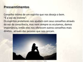 ritos
Pressentimentos
Conselho íntimo de um espírito que nos deseja o bem.
“É a voz do instinto”.
Os espíritos protetores nos ajudam com seus conselhos através
da voz da consciência, mas nem sempre os ecutamos, damos
importância, então eles nos oferecem outros conselhos mais
diretos, através das pessoas que nos cercam.
 